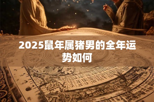 2025鼠年属猪男的全年运势如何 2025鼠年属猪男的全年运势如何