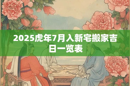 2025虎年7月入新宅搬家吉日一览表 2025虎年7月入新宅搬家吉日一览表