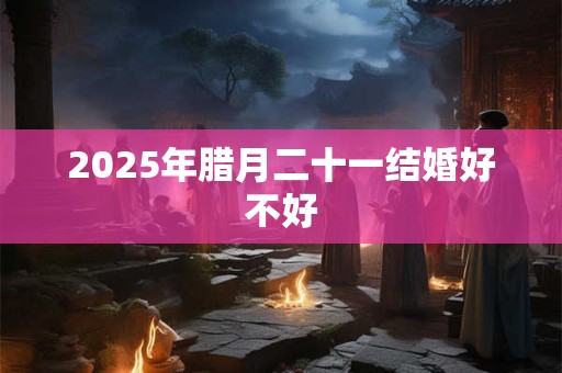 2025年腊月二十一结婚好不好