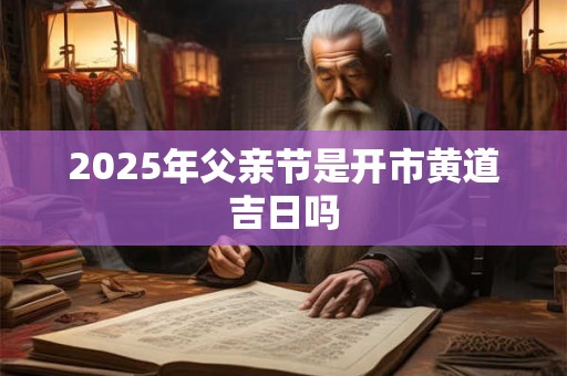 2025年父亲节是开市黄道吉日吗 2025年父亲节是开市黄道吉日吗