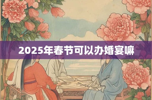 2025年春节可以办婚宴嘛 2025年春节可以办婚宴嘛