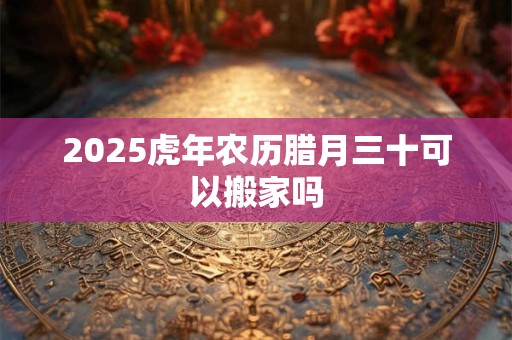2025虎年农历腊月三十可以搬家吗