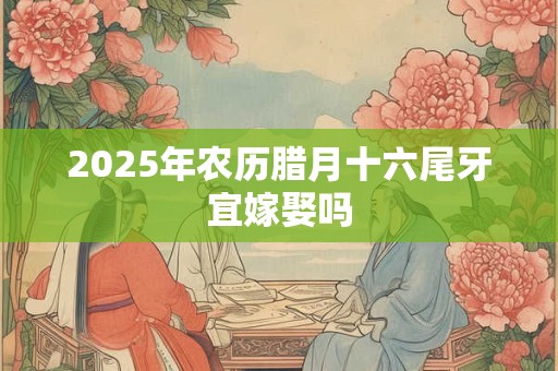 2025年农历腊月十六尾牙宜嫁娶吗 2025年农历腊月十六尾牙宜嫁娶吗