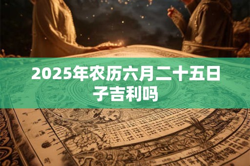 2025年农历六月二十五日子吉利吗 2025年农历六月二十五日子吉利吗