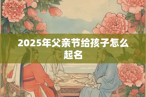 2025年父亲节给孩子怎么起名 2025年父亲节给孩子怎么起名