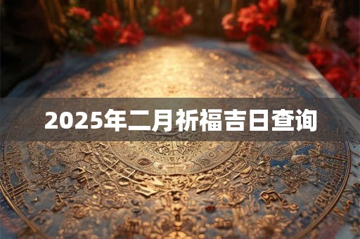 2025年二月祈福吉日查询 2025年二月祈福吉日查询