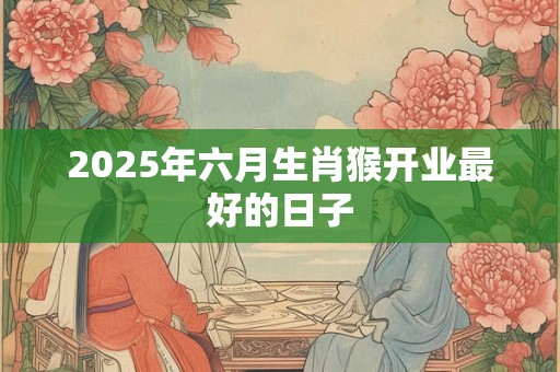 2025年六月生肖猴开业最好的日子 2025年六月生肖猴开业最好的日子
