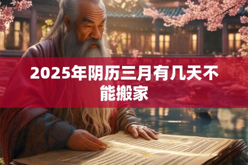 2025年阴历三月有几天不能搬家 2025年阴历三月有几天不能搬家