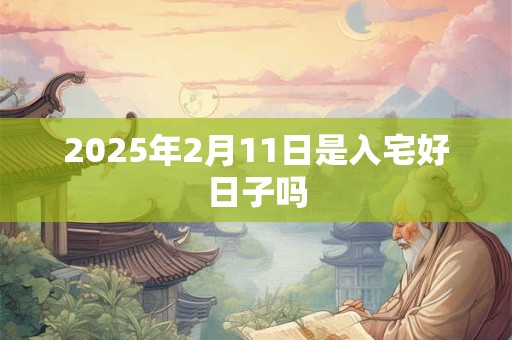 2025年2月11日是入宅好日子吗 2025年2月11日是入宅好日子吗
