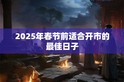 2025年春节前适合开市的最佳日子 2025年春节前适合开市的最佳日子