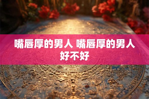 嘴唇厚的男人 嘴唇厚的男人好不好 嘴唇厚的男人 嘴唇厚的男人好不好