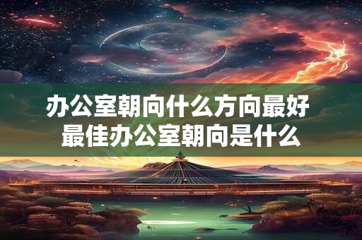 办公室朝向什么方向最好 最佳办公室朝向是什么 办公室朝向什么方向最好 最佳办公室朝向是什么