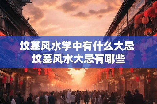 坟墓风水学中有什么大忌 坟墓风水大忌有哪些 坟墓风水学中有什么大忌 坟墓风水大忌有哪些