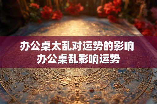 办公桌太乱对运势的影响 办公桌乱影响运势 办公桌太乱对运势的影响 办公桌乱影响运势