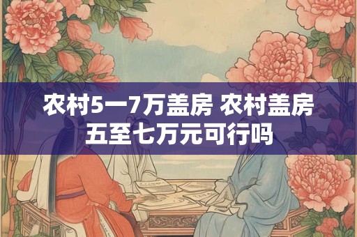 农村5一7万盖房 农村盖房五至七万元可行吗 农村5一7万盖房 农村盖房五至七万元可行吗