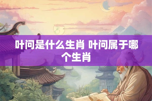 叶问是什么生肖 叶问属于哪个生肖 叶问是什么生肖 叶问属于哪个生肖