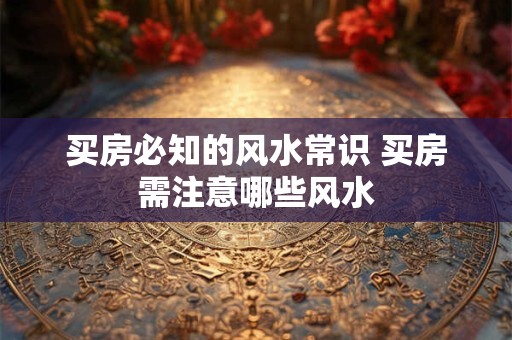 买房必知的风水常识 买房需注意哪些风水 买房必知的风水常识 买房需注意哪些风水
