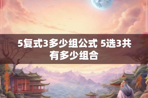 5复式3多少组公式 5选3共有多少组合 5复式3多少组公式 5选3共有多少组合