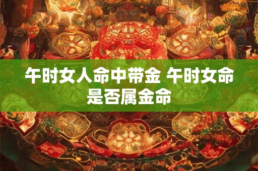 午时女人命中带金 午时女命是否属金命 午时女人命中带金 午时女命是否属金命