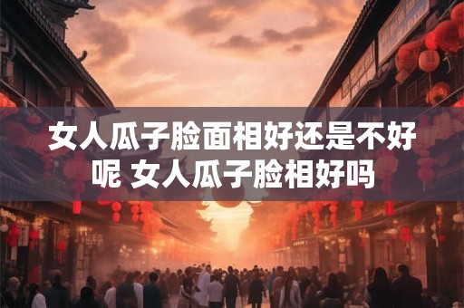 女人瓜子脸面相好还是不好呢 女人瓜子脸相好吗