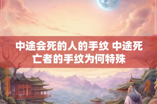 中途会死的人的手纹 中途死亡者的手纹为何特殊 中途会死的人的手纹 中途死亡者的手纹为何特殊