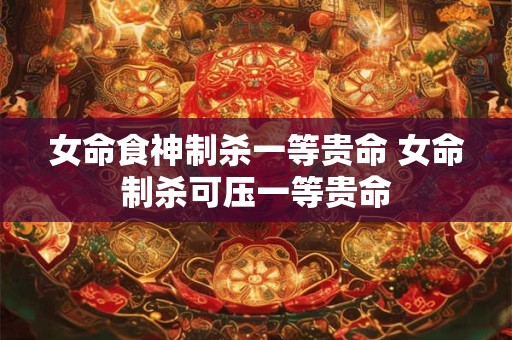 女命食神制杀一等贵命 女命制杀可压一等贵命 女命食神制杀一等贵命 女命制杀可压一等贵命