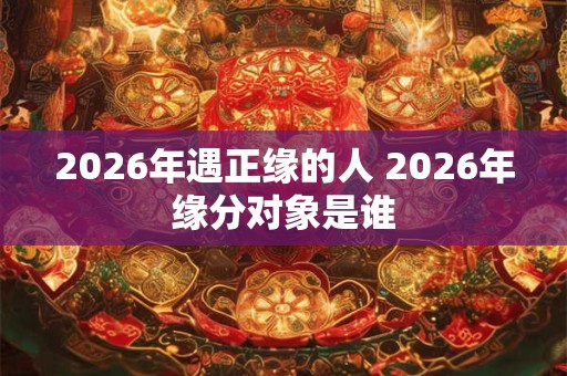 2026年遇正缘的人 2026年缘分对象是谁 2026年遇正缘的人 2026年缘分对象是谁