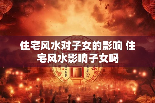 住宅风水对子女的影响 住宅风水影响子女吗