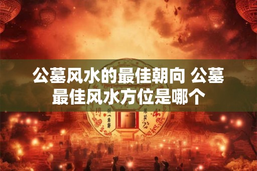 公墓风水的最佳朝向 公墓最佳风水方位是哪个 公墓风水的最佳朝向 公墓最佳风水方位是哪个