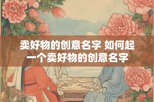 卖好物的创意名字 如何起一个卖好物的创意名字 卖好物的创意名字 如何起一个卖好物的创意名字