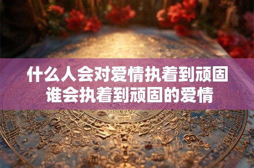 什么人会对爱情执着到顽固 谁会执着到顽固的爱情