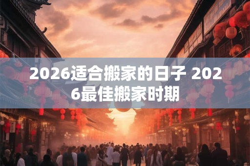 2026适合搬家的日子 2026最佳搬家时期 2026适合搬家的日子 2026最佳搬家时期