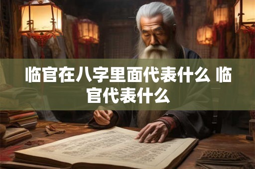 临官在八字里面代表什么 临官代表什么 临官在八字里面代表什么 临官代表什么