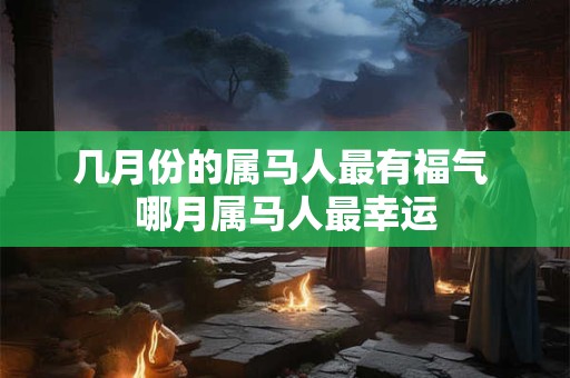 几月份的属马人最有福气 哪月属马人最幸运 几月份的属马人最有福气 哪月属马人最幸运