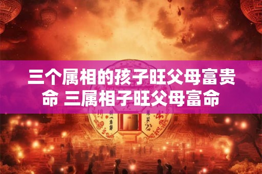 三个属相的孩子旺父母富贵命 三属相子旺父母富命 三个属相的孩子旺父母富贵命 三属相子旺父母富命