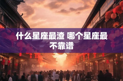 什么星座最渣 哪个星座最不靠谱 什么星座最渣 哪个星座最不靠谱