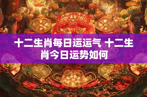 十二生肖每日运运气 十二生肖今日运势如何