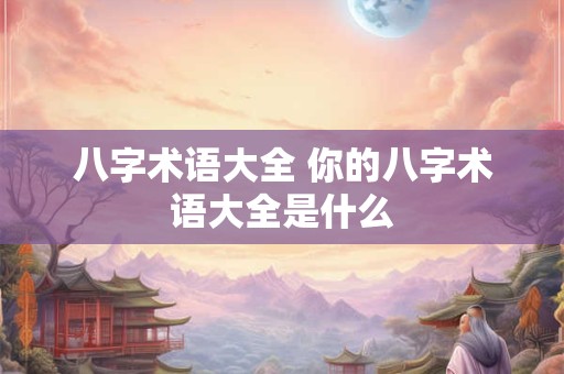 八字术语大全 你的八字术语大全是什么 八字术语大全 你的八字术语大全是什么