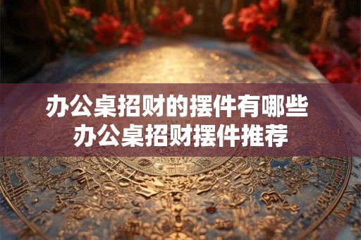 办公桌招财的摆件有哪些 办公桌招财摆件推荐 办公桌招财的摆件有哪些 办公桌招财摆件推荐