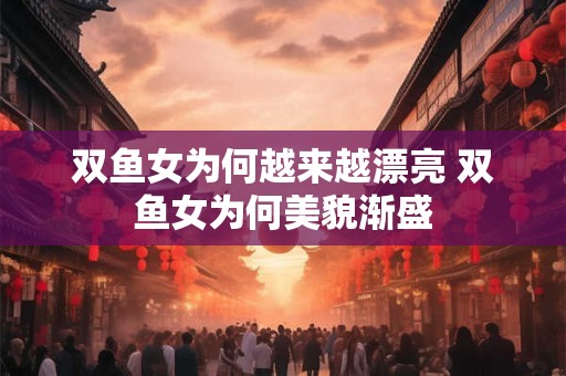 双鱼女为何越来越漂亮 双鱼女为何美貌渐盛 双鱼女为何越来越漂亮 双鱼女为何美貌渐盛