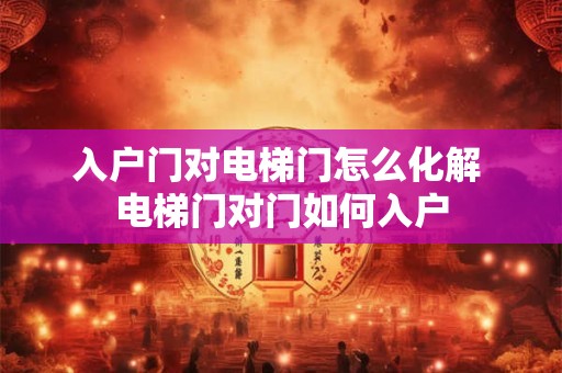 入户门对电梯门怎么化解 电梯门对门如何入户 入户门对电梯门怎么化解 电梯门对门如何入户