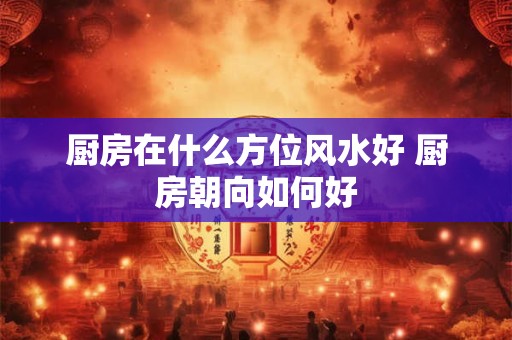 厨房在什么方位风水好 厨房朝向如何好