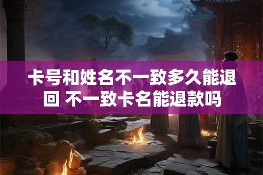 卡号和姓名不一致多久能退回 不一致卡名能退款吗 卡号和姓名不一致多久能退回 不一致卡名能退款吗