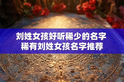 刘姓女孩好听稀少的名字 稀有刘姓女孩名字推荐 刘姓女孩好听稀少的名字 稀有刘姓女孩名字推荐