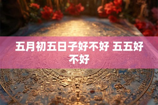 五月初五日子好不好 五五好不好 五月初五日子好不好 五五好不好