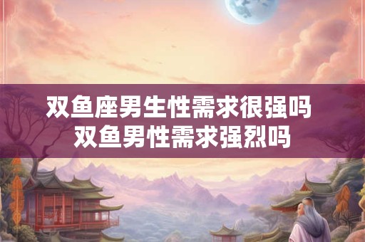 双鱼座男生性需求很强吗 双鱼男性需求强烈吗 双鱼座男生性需求很强吗 双鱼男性需求强烈吗