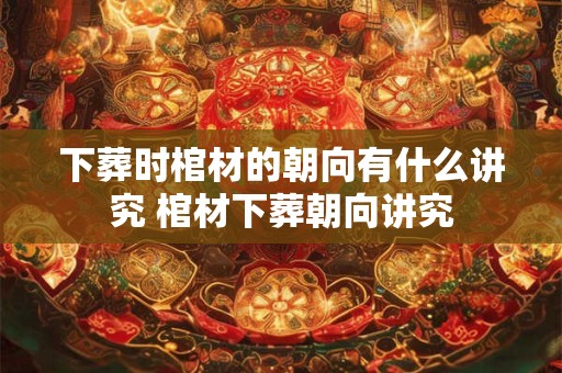 下葬时棺材的朝向有什么讲究 棺材下葬朝向讲究 下葬时棺材的朝向有什么讲究 棺材下葬朝向讲究