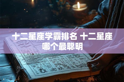 十二星座学霸排名 十二星座哪个最聪明 十二星座学霸排名 十二星座哪个最聪明