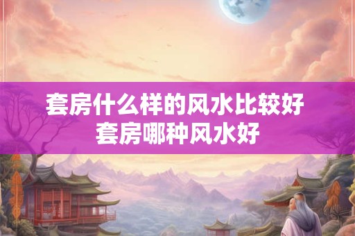 套房什么样的风水比较好 套房哪种风水好 套房什么样的风水比较好 套房哪种风水好