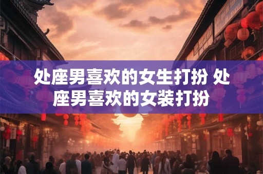 处座男喜欢的女生打扮 处座男喜欢的女装打扮